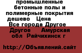 промышленные бетонные полы и полимерные покрытия дешево › Цена ­ 1 008 - Все города Другое » Другое   . Амурская обл.,Райчихинск г.